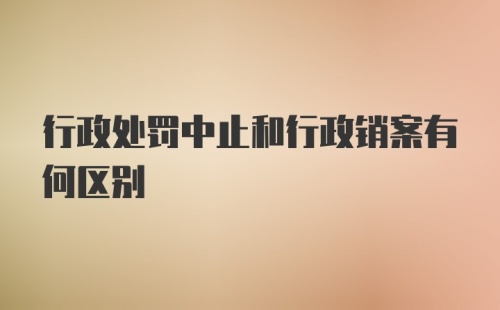 行政处罚中止和行政销案有何区别