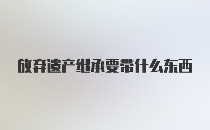 放弃遗产继承要带什么东西