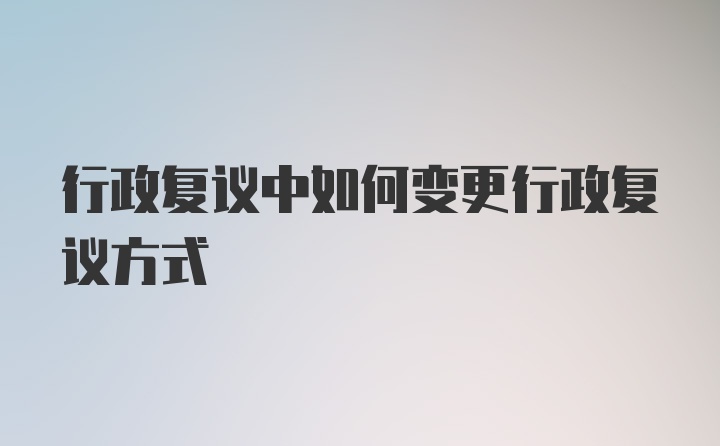 行政复议中如何变更行政复议方式