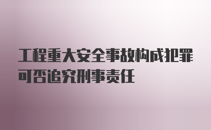 工程重大安全事故构成犯罪可否追究刑事责任