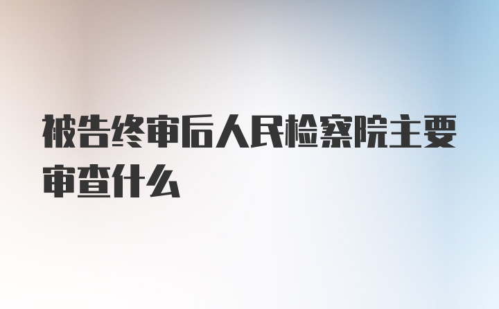 被告终审后人民检察院主要审查什么