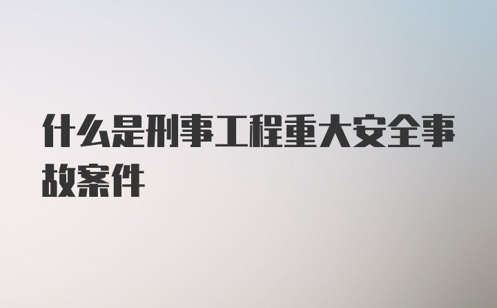 什么是刑事工程重大安全事故案件