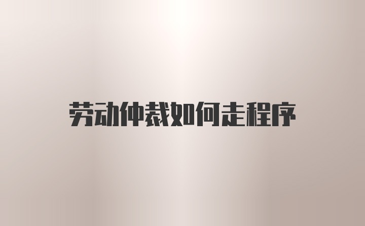 劳动仲裁如何走程序