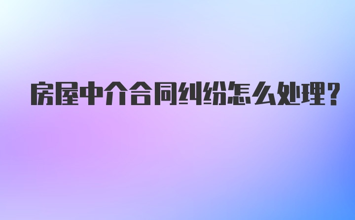 房屋中介合同纠纷怎么处理?