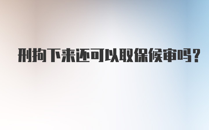 刑拘下来还可以取保候审吗？