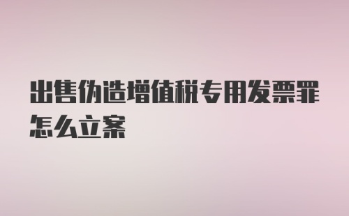 出售伪造增值税专用发票罪怎么立案