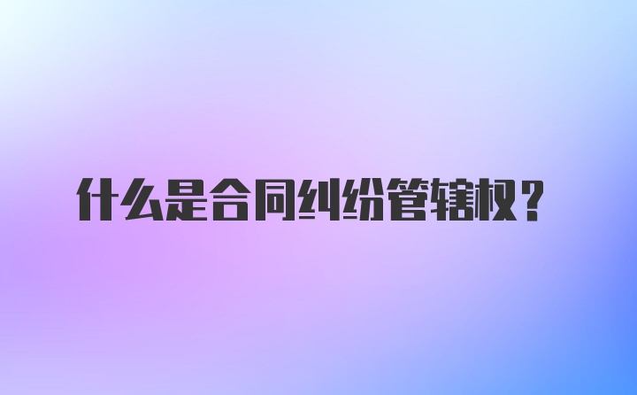 什么是合同纠纷管辖权？