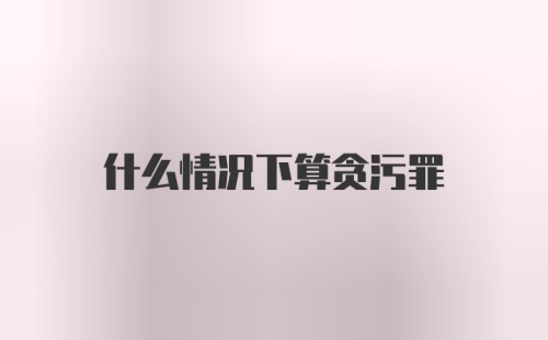 什么情况下算贪污罪