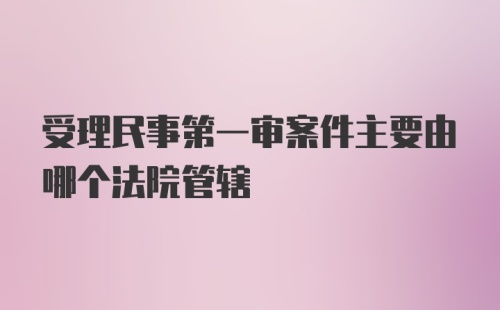 受理民事第一审案件主要由哪个法院管辖