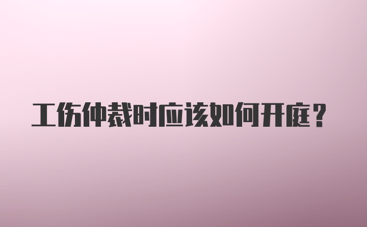 工伤仲裁时应该如何开庭？