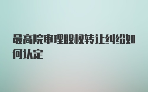 最高院审理股权转让纠纷如何认定