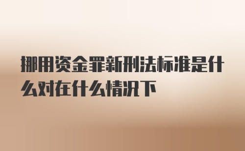 挪用资金罪新刑法标准是什么对在什么情况下