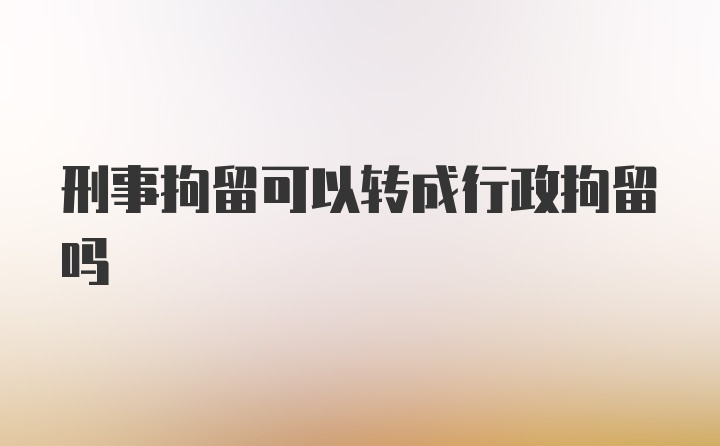 刑事拘留可以转成行政拘留吗