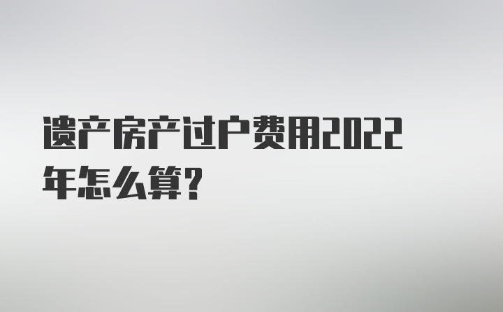 遗产房产过户费用2022年怎么算?