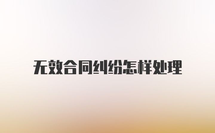 无效合同纠纷怎样处理