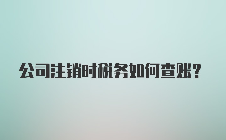 公司注销时税务如何查账？