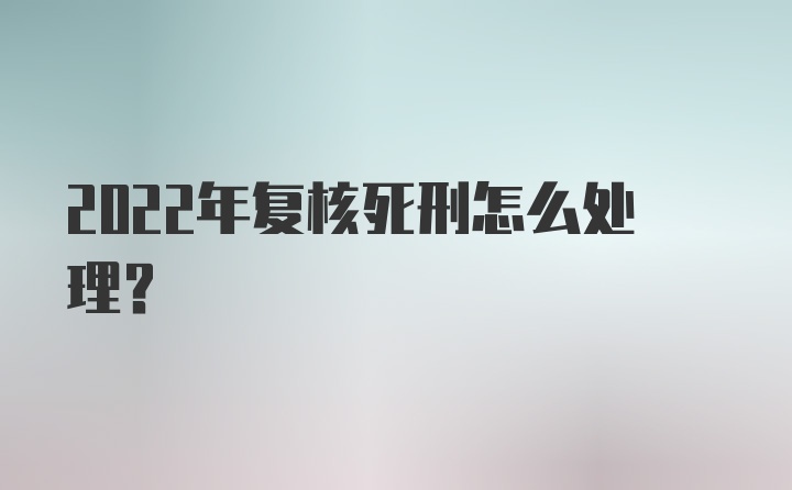 2022年复核死刑怎么处理？