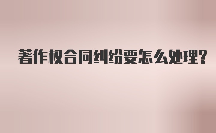 著作权合同纠纷要怎么处理？