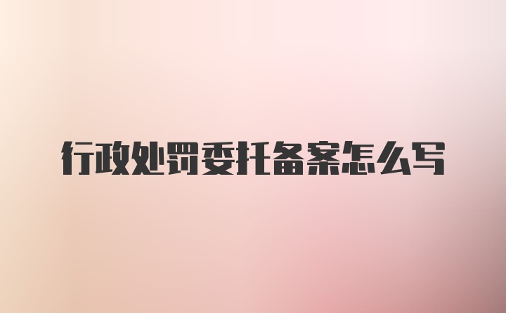 行政处罚委托备案怎么写