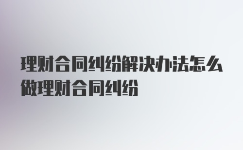 理财合同纠纷解决办法怎么做理财合同纠纷