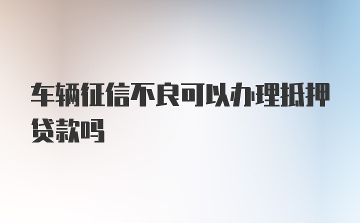 车辆征信不良可以办理抵押贷款吗