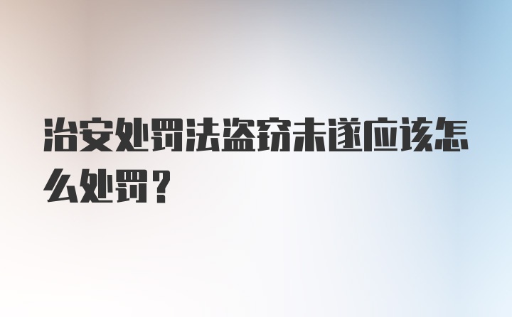 治安处罚法盗窃未遂应该怎么处罚?