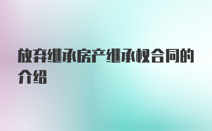 放弃继承房产继承权合同的介绍