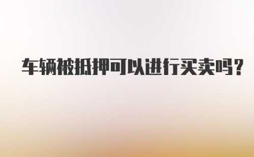 车辆被抵押可以进行买卖吗?