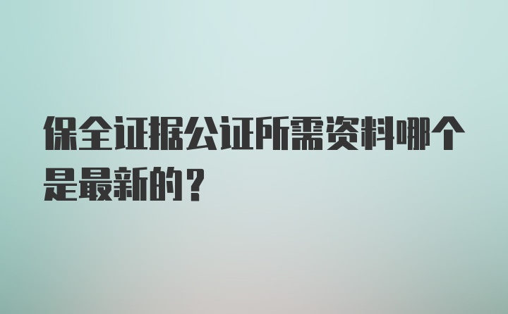 保全证据公证所需资料哪个是最新的？