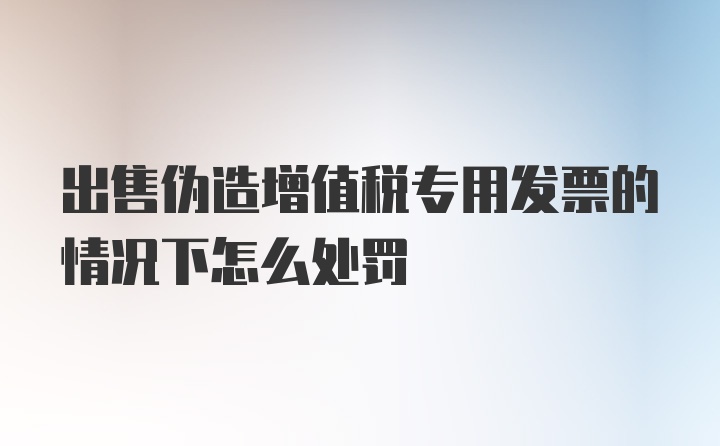 出售伪造增值税专用发票的情况下怎么处罚