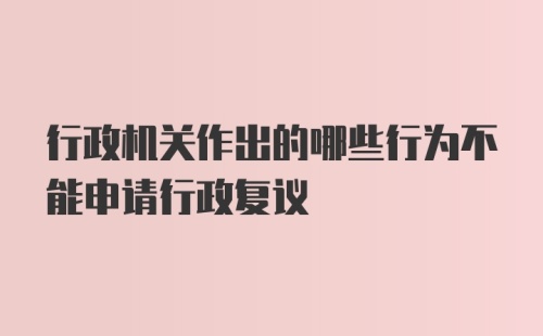 行政机关作出的哪些行为不能申请行政复议