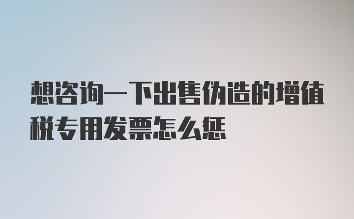 想咨询一下出售伪造的增值税专用发票怎么惩