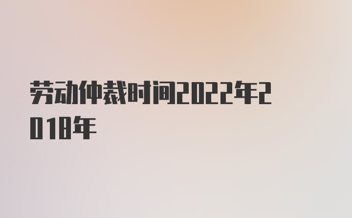 劳动仲裁时间2022年2018年