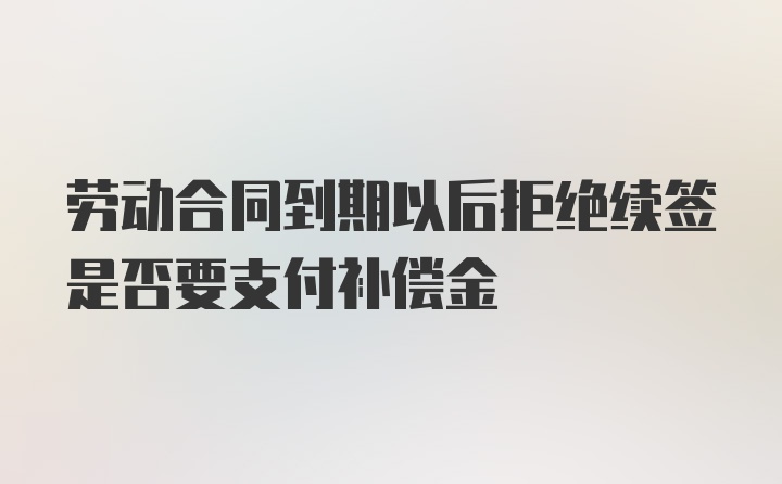 劳动合同到期以后拒绝续签是否要支付补偿金