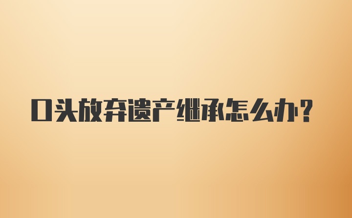 口头放弃遗产继承怎么办？