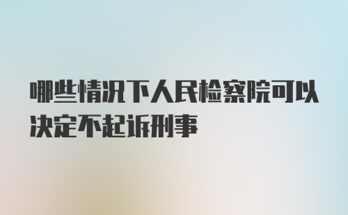 哪些情况下人民检察院可以决定不起诉刑事