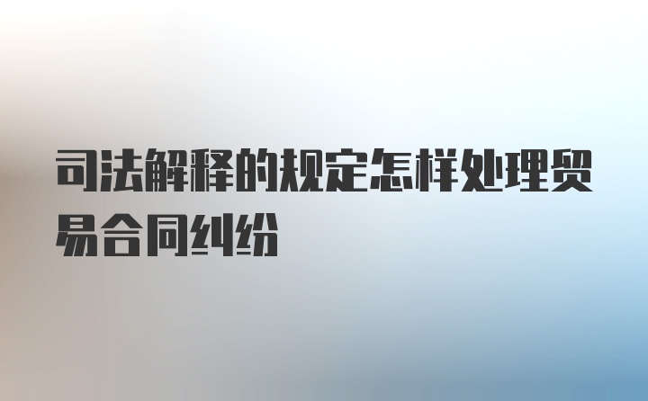 司法解释的规定怎样处理贸易合同纠纷