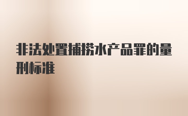 非法处置捕捞水产品罪的量刑标准