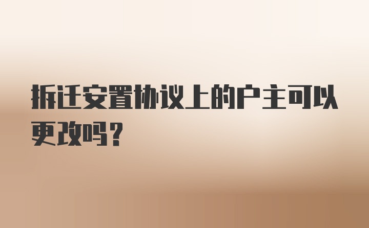 拆迁安置协议上的户主可以更改吗？