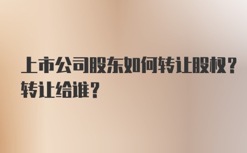 上市公司股东如何转让股权？转让给谁？