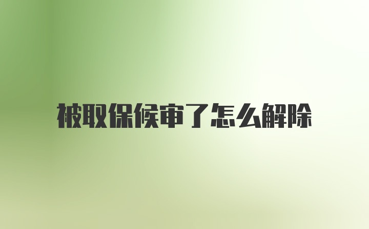 被取保候审了怎么解除