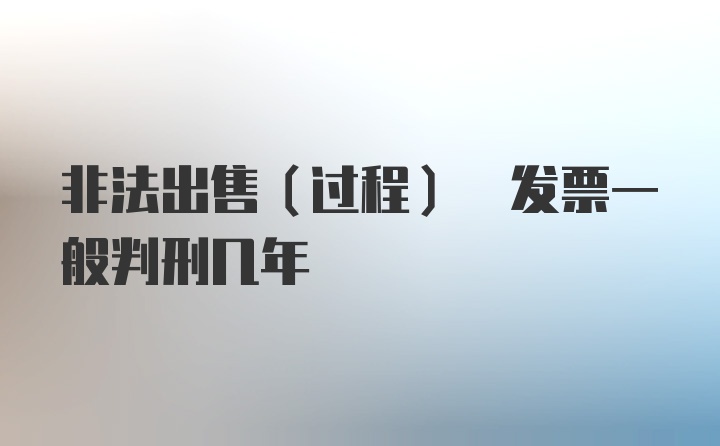 非法出售(过程) 发票一般判刑几年