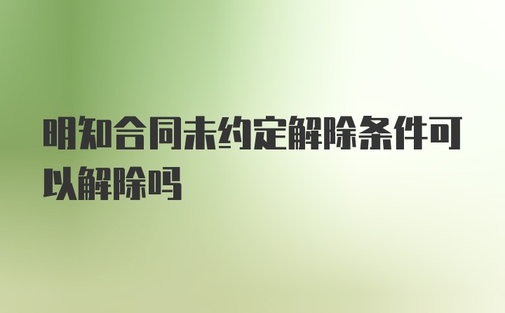 明知合同未约定解除条件可以解除吗