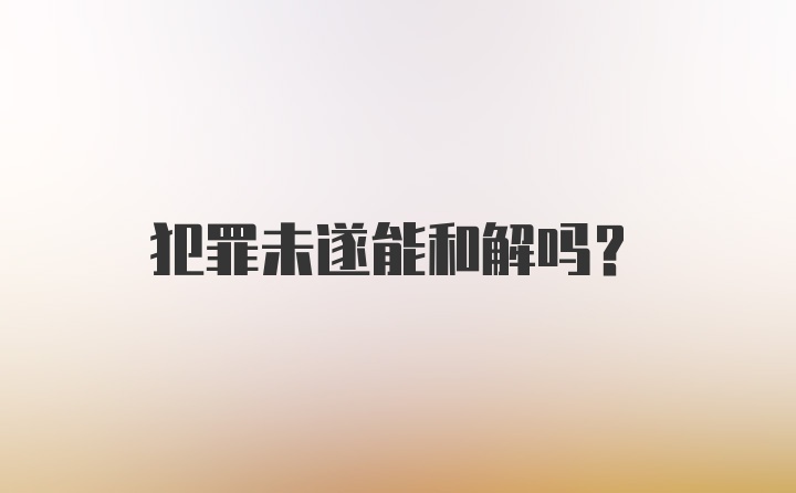 犯罪未遂能和解吗？