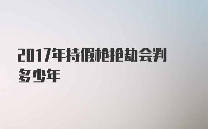 2017年持假枪抢劫会判多少年