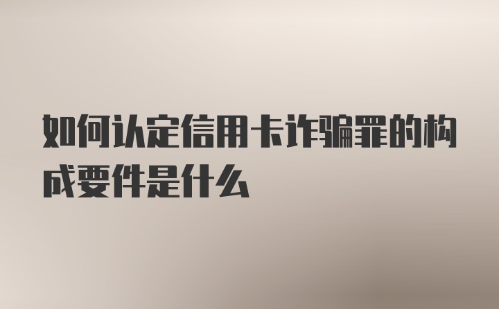 如何认定信用卡诈骗罪的构成要件是什么