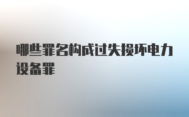 哪些罪名构成过失损坏电力设备罪