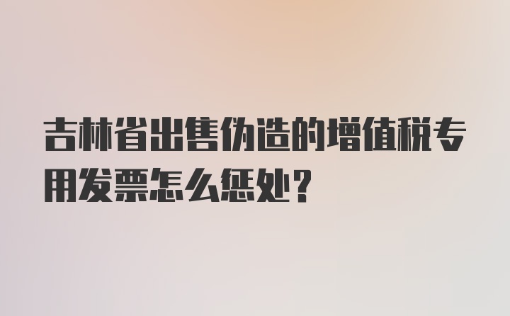 吉林省出售伪造的增值税专用发票怎么惩处？