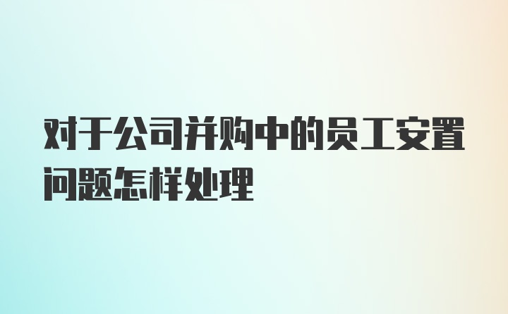 对于公司并购中的员工安置问题怎样处理