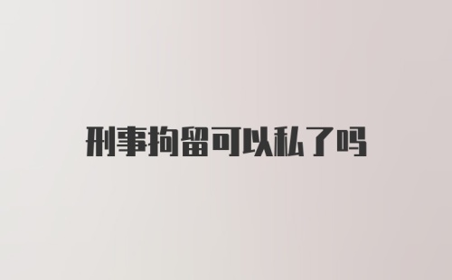 刑事拘留可以私了吗